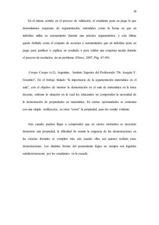 16
En el mismo sentido en el proceso de validación, el estudiante pone en juego lo que
denominamos esquemas de argumentación, entendidos como la forma en que un
individuo utiliza su razonamiento durante una práctica argumentativa; y esta última
queda definida como el conjunto de acciones y razonamientos que un individuo pone en
juego para justificar o explicar un resultado o para validar una conjetura nacida durante
el proceso de resolución de un problema (Flores, 2007, Pág. 47-49).
Crespo Crespo (s.f.), Argentina, Instituto Superior del Profesorado “Dr. Joaquín V.
González”, En el trabajo titulado “la importancia de la argumentación matemática en el
aula”, con el objetivo de mostrar la demostración en el aula de matemática en la tarea
docente, enfrenta la situación en la cual los educandos no comprenden la necesidad de
la demostración de propiedades en matemática. En ciertas oportunidades se contentan
con una simple verificación, en otras “creen” la propiedad, pues les resulta evidente.
Aún cuando puedan llegar a comprender que en ciertos momentos es necesario
demostrar una propiedad, la dificultad de asumir la exigencia de las demostraciones en
las ciencias formales se complica más aún cuando ellos son quienes realizan estas
demostraciones. Las distintas formas del pensamiento lógico no siempre son logradas
satisfactoriamente por los estudiantes en la escuela.
 