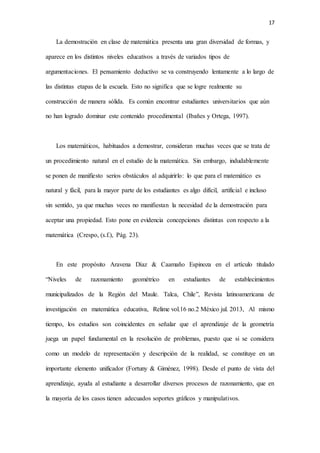 17
La demostración en clase de matemática presenta una gran diversidad de formas, y
aparece en los distintos niveles educativos a través de variados tipos de
argumentaciones. El pensamiento deductivo se va construyendo lentamente a lo largo de
las distintas etapas de la escuela. Esto no significa que se logre realmente su
construcción de manera sólida. Es común encontrar estudiantes universitarios que aún
no han logrado dominar este contenido procedimental (Ibañes y Ortega, 1997).
Los matemáticos, habituados a demostrar, consideran muchas veces que se trata de
un procedimiento natural en el estudio de la matemática. Sin embargo, indudablemente
se ponen de manifiesto serios obstáculos al adquirirlo: lo que para el matemático es
natural y fácil, para la mayor parte de los estudiantes es algo difícil, artificial e incluso
sin sentido, ya que muchas veces no manifiestan la necesidad de la demostración para
aceptar una propiedad. Esto pone en evidencia concepciones distintas con respecto a la
matemática (Crespo, (s.f.), Pág. 23).
En este propósito Aravena Díaz & Caamaño Espinoza en el artículo titulado
“Niveles de razonamiento geométrico en estudiantes de establecimientos
municipalizados de la Región del Maule. Talca, Chile”, Revista latinoamericana de
investigación en matemática educativa, Relime vol.16 no.2 México jul. 2013, Al mismo
tiempo, los estudios son coincidentes en señalar que el aprendizaje de la geometría
juega un papel fundamental en la resolución de problemas, puesto que si se considera
como un modelo de representación y descripción de la realidad, se constituye en un
importante elemento unificador (Fortuny & Giménez, 1998). Desde el punto de vista del
aprendizaje, ayuda al estudiante a desarrollar diversos procesos de razonamiento, que en
la mayoría de los casos tienen adecuados soportes gráficos y manipulativos.
 