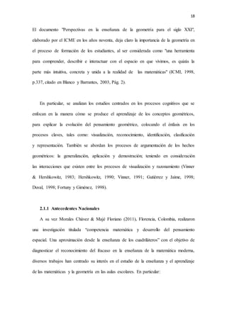 18
El documento "Perspectivas en la enseñanza de la geometría para el siglo XXI",
elaborado por el ICME en los años noventa, deja claro la importancia de la geometría en
el proceso de formación de los estudiantes, al ser considerada como "una herramienta
para comprender, describir e interactuar con el espacio en que vivimos, es quizás la
parte más intuitiva, concreta y unida a la realidad de las matemáticas" (ICMI, 1998,
p.337, citado en Blanco y Barrantes, 2003, Pág. 2).
En particular, se analizan los estudios centrados en los procesos cognitivos que se
enfocan en la manera cómo se produce el aprendizaje de los conceptos geométricos,
para explicar la evolución del pensamiento geométrico, colocando el énfasis en los
procesos claves, tales como: visualización, reconocimiento, identificación, clasificación
y representación. También se abordan los procesos de argumentación de los hechos
geométricos: la generalización, aplicación y demostración; teniendo en consideración
las interacciones que existen entre los procesos de visualización y razonamiento (Vinner
& Hershkowitz, 1983; Hershkowitz, 1990; Vinner, 1991; Gutiérrez y Jaime, 1998;
Duval, 1998; Fortuny y Giménez, 1998).
2.1.1 Antecedentes Nacionales
A su vez Morales Chávez & Majé Floriano (2011), Florencia, Colombia, realizaron
una investigación titulada “competencia matemática y desarrollo del pensamiento
espacial. Una aproximación desde la enseñanza de los cuadriláteros” con el objetivo de
diagnosticar el reconocimiento del fracaso en la enseñanza de la matemática moderna,
diversos trabajos han centrado su interés en el estudio de la enseñanza y el aprendizaje
de las matemáticas y la geometría en las aulas escolares. En particular:
 