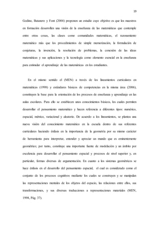 19
Godino, Batanero y Font (2004) proponen un estudio cuyo objetivo es que los maestros
en formación desarrollen una visión de la enseñanza de las matemáticas que contemple
entre otras cosas, las clases como comunidades matemáticas, el razonamiento
matemático más que los procedimientos de simple memorización, la formulación de
conjeturas, la invención, la resolución de problemas, la conexión de las ideas
matemáticas y sus aplicaciones y la tecnología como elemento esencial en la enseñanza
para estimular el aprendizaje de las matemáticas en los estudiantes.
En el mismo sentido el (MEN) a través de los lineamientos curriculares en
matemáticas (1998) y estándares básicos de competencias en la misma área (2006),
constituyen la base para la orientación de los procesos de enseñanza y aprendizaje en las
aulas escolares. Para ello se establecen unos conocimientos básicos, los cuales permiten
desarrollar el pensamiento matemático y hacen referencia a diferentes tipos: numérico,
espacial, métrico, variacional y aleatorio. De acuerdo a los lineamientos, se plantea una
nueva visión del conocimiento matemático en la escuela dentro de sus referentes
curriculares haciendo énfasis en la importancia de la geometría por su mismo carácter
de herramienta para interpretar, entender y apreciar un mundo que es eminentemente
geométrico; por tanto, constituye una importante fuente de modelación y un ámbito por
excelencia para desarrollar el pensamiento espacial y procesos de nivel superior y, en
particular, formas diversas de argumentación. En cuanto a los sistemas geométricos se
hace énfasis en el desarrollo del pensamiento espacial, el cual es considerado como el
conjunto de los procesos cognitivos mediante los cuales se construyen y se manipulan
las representaciones mentales de los objetos del espacio, las relaciones entre ellos, sus
transformaciones, y sus diversas traducciones a representaciones materiales (MEN,
1998, Pág. 37).
 