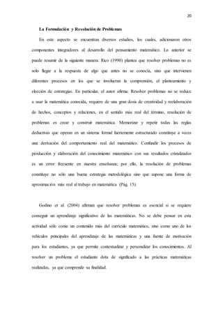 20
La Formulación y Resolución de Problemas
En este aspecto se encuentran diversos estudios, los cuales, adicionaron otros
componentes integradores al desarrollo del pensamiento matemático. Lo anterior se
puede resumir de la siguiente manera: Rico (1990) plantea que resolver problemas no es
solo llegar a la respuesta de algo que antes no se conocía, sino que intervienen
diferentes procesos en los que se involucran la comprensión, el planteamiento y
elección de estrategias. En particular, el autor afirma: Resolver problemas no se reduce
a usar la matemática conocida, requiere de una gran dosis de creatividad y reelaboración
de hechos, conceptos y relaciones, en el sentido más real del término, resolución de
problemas es crear y construir matemática. Memorizar y repetir todas las reglas
deductivas que operan en un sistema formal fuertemente estructurado constituye a veces
una derivación del comportamiento real del matemático. Confundir los procesos de
producción y elaboración del conocimiento matemático con sus resultados cristalizados
es un error frecuente en nuestra enseñanza; por ello, la resolución de problemas
constituye no sólo una buena estrategia metodológica sino que supone una forma de
aproximación más real al trabajo en matemática (Pág. 15).
Godino et al. (2004) afirman que resolver problemas es esencial si se requiere
conseguir un aprendizaje significativo de las matemáticas. No se debe pensar en esta
actividad sólo como un contenido más del currículo matemático, sino como uno de los
vehículos principales del aprendizaje de las matemáticas y una fuente de motivación
para los estudiantes, ya que permite contextualizar y personalizar los conocimientos. Al
resolver un problema el estudiante dota de significado a las prácticas matemáticas
realizadas, ya que comprende su finalidad.
 