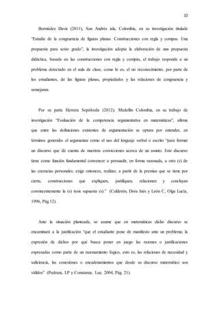 22
Bermúdez Davis (2011), San Andrés isla, Colombia, en su investigación titulada
“Estudio de la congruencia de figuras planas. Construcciones con regla y compas. Una
propuesta para sexto grado”, la investigación adopta la elaboración de una propuesta
didáctica, basada en las construcciones con regla y compás, el trabajo responde a un
problema detectado en el aula de clase, como lo es, el no reconocimiento, por parte de
los estudiantes, de las figuras planas, propiedades y las relaciones de congruencia y
semejanza.
Por su parte Herrera Sepúlveda (2012), Medellín Colombia, en su trabajo de
investigación “Evaluación de la competencia argumentativa en matemáticas”, afirma
que entre las definiciones existentes de argumentación se optara por entender, en
términos generales el argumentar como el uso del lenguaje verbal o escrito “para formar
un discurso que dé cuenta de nuestras convicciones acerca de un asunto. Este discurso
tiene como función fundamental convencer o persuadir, en forma razonada, a otro (s) de
las creencias personales; exige entonces, realizar, a partir de la premisa que se tiene por
cierta, construcciones que expliquen, justifiquen, relacionen y concluyan
convincentemente la (s) tesis supuesta (s).” (Calderón, Dora Inés y León C, Olga Lucía,
1996, Pág.12).
Ante la situación planteada, se asume que en matemáticas dicho discurso se
encaminará a la justificación “que el estudiante pone de manifiesto ante un problema; la
expresión de dichos por qué busca poner en juego las razones o justificaciones
expresadas como parte de un razonamiento lógico, esto es, las relaciones de necesidad y
suficiencia, las conexiones o encadenamientos que desde su discurso matemático son
válidos” (Pedraza, LP y Constanza, Luz, 2004, Pág. 21).
 