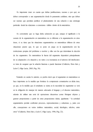 23
Es importante tener en cuenta que dichas justificaciones, razones o por qué, no
deben corresponder a una argumentación desde lo puramente cotidiano, sino que deben
ser razones que permitan justificar el planteamiento de una solución o una estrategia
particular desde las relaciones o conexiones válidas dentro de la matemática.
Es conveniente que se haga dicha aclaración ya que, aunque el significado o la
esencia de la argumentación en matemáticas no es diferente a la argumentación en otras
áreas, si se tiene que las situaciones argumentativas en matemáticas difieren de otras
situaciones puesto que, lo que se pone en juego en la argumentación son las
restricciones propias del problema a resolver y ellas son las que determinan la elección
de los argumentos. En matemáticas la fuerza del argumento dependerá principalmente
de su adaptación a la situación y no tanto a su resonancia en el universo del interlocutor;
se trata de asegurar que la solución funciona o puede funcionar (Calderón, Dora Inés y
León C, Olga Lucía, 2003, Pág. 38).
Teniendo en cuenta lo anterior, se podría decir que el argumentar en matemáticas se
hace importante en la medida que fortalece la competencia comunicativa en dicha área,
ya que, en la medida que el estudiante se sienta en la necesidad de argumentar se verá
en la obligación de manejar de manera adecuada el lenguaje y el discurso matemático,
además de utilizar una serie de operaciones discursivas como: Designar objetos y
generar proposiciones a partir de otras proposiciones dadas, igualmente “ la actividad
argumentativa permite confrontar procesos, representaciones y soluciones; y, junto con
ello, concepciones en varios ámbitos: matemático, social, ideológico, afectivo, entre
otros” (Calderón, Dora Inés y León C, Olga Lucía, 1996, Pág. 22).
 