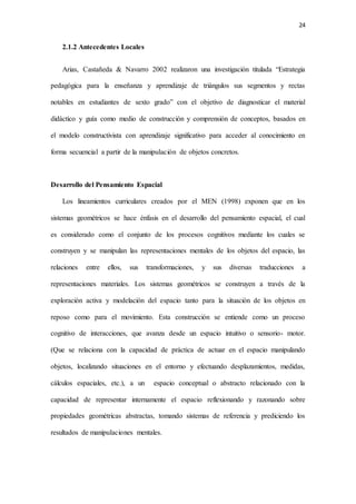 24
2.1.2 Antecedentes Locales
Arias, Castañeda & Navarro 2002 realizaron una investigación titulada “Estrategia
pedagógica para la enseñanza y aprendizaje de triángulos sus segmentos y rectas
notables en estudiantes de sexto grado” con el objetivo de diagnosticar el material
didáctico y guía como medio de construcción y comprensión de conceptos, basados en
el modelo constructivista con aprendizaje significativo para acceder al conocimiento en
forma secuencial a partir de la manipulación de objetos concretos.
Desarrollo del Pensamiento Espacial
Los lineamientos curriculares creados por el MEN (1998) exponen que en los
sistemas geométricos se hace énfasis en el desarrollo del pensamiento espacial, el cual
es considerado como el conjunto de los procesos cognitivos mediante los cuales se
construyen y se manipulan las representaciones mentales de los objetos del espacio, las
relaciones entre ellos, sus transformaciones, y sus diversas traducciones a
representaciones materiales. Los sistemas geométricos se construyen a través de la
exploración activa y modelación del espacio tanto para la situación de los objetos en
reposo como para el movimiento. Esta construcción se entiende como un proceso
cognitivo de interacciones, que avanza desde un espacio intuitivo o sensorio- motor.
(Que se relaciona con la capacidad de práctica de actuar en el espacio manipulando
objetos, localizando situaciones en el entorno y efectuando desplazamientos, medidas,
cálculos espaciales, etc.), a un espacio conceptual o abstracto relacionado con la
capacidad de representar internamente el espacio reflexionando y razonando sobre
propiedades geométricas abstractas, tomando sistemas de referencia y prediciendo los
resultados de manipulaciones mentales.
 