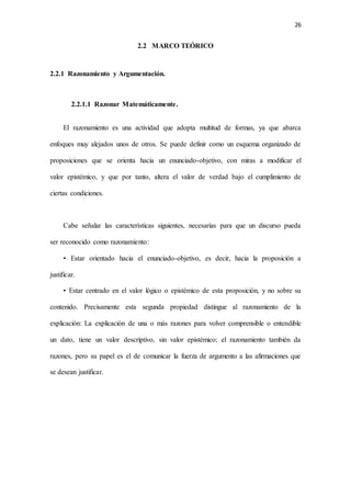 26
2.2 MARCO TEÓRICO
2.2.1 Razonamiento y Argumentación.
2.2.1.1 Razonar Matemáticamente.
El razonamiento es una actividad que adopta multitud de formas, ya que abarca
enfoques muy alejados unos de otros. Se puede definir como un esquema organizado de
proposiciones que se orienta hacia un enunciado-objetivo, con miras a modificar el
valor epistémico, y que por tanto, altera el valor de verdad bajo el cumplimiento de
ciertas condiciones.
Cabe señalar las características siguientes, necesarias para que un discurso pueda
ser reconocido como razonamiento:
• Estar orientado hacia el enunciado-objetivo, es decir, hacia la proposición a
justificar.
• Estar centrado en el valor lógico o epistémico de esta proposición, y no sobre su
contenido. Precisamente esta segunda propiedad distingue al razonamiento de la
explicación: La explicación de una o más razones para volver comprensible o entendible
un dato, tiene un valor descriptivo, sin valor epistémico; el razonamiento también da
razones, pero su papel es el de comunicar la fuerza de argumento a las afirmaciones que
se desean justificar.
 