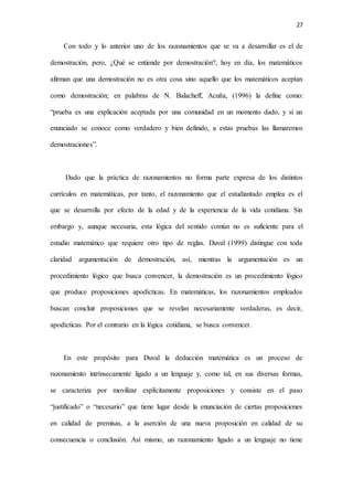 27
Con todo y lo anterior uno de los razonamientos que se va a desarrollar es el de
demostración, pero, ¿Qué se entiende por demostración?, hoy en día, los matemáticos
afirman que una demostración no es otra cosa sino aquello que los matemáticos aceptan
como demostración; en palabras de N. Balacheff, Acuña, (1996) la define como:
“prueba es una explicación aceptada por una comunidad en un momento dado, y si un
enunciado se conoce como verdadero y bien definido, a estas pruebas las llamaremos
demostraciones”.
Dado que la práctica de razonamientos no forma parte expresa de los distintos
currículos en matemáticas, por tanto, el razonamiento que el estudiantado emplea es el
que se desarrolla por efecto de la edad y de la experiencia de la vida cotidiana. Sin
embargo y, aunque necesaria, esta lógica del sentido común no es suficiente para el
estudio matemático que requiere otro tipo de reglas. Duval (1999) distingue con toda
claridad argumentación de demostración, así, mientras la argumentación es un
procedimiento lógico que busca convencer, la demostración es un procedimiento lógico
que produce proposiciones apodícticas. En matemáticas, los razonamientos empleados
buscan concluir proposiciones que se revelan necesariamente verdaderas, es decir,
apodícticas. Por el contrario en la lógica cotidiana, se busca convencer.
En este propósito para Duval la deducción matemática es un proceso de
razonamiento intrínsecamente ligado a un lenguaje y, como tal, en sus diversas formas,
se caracteriza por movilizar explícitamente proposiciones y consiste en el paso
“justificado” o “necesario” que tiene lugar desde la enunciación de ciertas proposiciones
en calidad de premisas, a la aserción de una nueva proposición en calidad de su
consecuencia o conclusión. Así mismo, un razonamiento ligado a un lenguaje no tiene
 