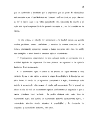 28
que ser confirmado o invalidado por la experiencia, por el aporte de informaciones
suplementarias o por el establecimiento de consenso en el interior de un grupo, sino que
es por sí mismo válido o no válido dependiendo esto, únicamente del respeto a las
reglas que rigen la organización de las proposiciones entre sí, y no del contenido de las
mismas.
En este sentido, se entiende por razonamiento a la facultad humana que permite
resolver problemas, extraer conclusiones y aprender de manera consciente de los
hechos, estableciendo conexiones causales y lógicas necesarias entre ellos. En sentido
más restringido se puede hablar de diferentes tipos de razonamiento:
 El razonamiento argumentativo en tanto actividad mental se corresponde con la
actividad lingüística de argumentar. En otras palabras, un argumento es la expresión
lingüística de un razonamiento.
 El razonamiento lógico o causal es un proceso de lógica mediante la cual,
partiendo de uno o más juicios, se deriva la validez, la posibilidad o la falsedad de otro
juicio distinto. El estudio de los argumentos corresponde a la lógica, de modo que a ella
también le corresponde indirectamente el estudio del razonamiento. Por lo general, los
juicios en que se basa un razonamiento expresan conocimientos ya adquiridos o, por lo
menos, postulados como hipótesis. Es posible distinguir entre varios tipos de
razonamiento lógico. Por ejemplo el razonamiento deductivo (estrictamente lógico), el
razonamiento inductivo (donde interviene la probabilidad y la formulación de
conjeturas) y razonamiento deductivo, entre otros.
 