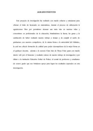 AGRADECIMIENTOS
Este proyecto de investigación fue realizado con mucho esfuerzo y entusiasmo para
obtener el título de licenciado en matemáticas, durante el proceso de elaboración le
agradecemos Dios por permitirnos alcanzar una meta más en nuestras vidas y
convertirnos en profesionales de la educación, brindándonos la fuerza, las ganas y la
satisfacción de haber realizado nuestro trabajo a tiempo y de cumplir el sueño de
graduarnos con nuestros compañeros, de la misma forma a la universidad del Atlántico,
la cual nos ofreció formación de calidad para poder desempeñarse de la mejor forma en
el quehacer docente, además a la asesora Clara Inés de Moya Fruto quien con mucho
interés veló por el bienestar y resultado exitoso de nuestro trabajo de investigación y por
último a la institución Educativa Esther de Peláez, al comité de profesores y estudiantes
de octavo grado que nos brindaron apoyo para lograr los resultados esperados en esta
investigación.
 