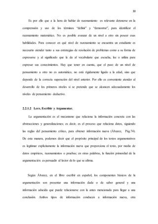 30
Es por ello que a la hora de hablar de razonamiento es relevante detenerse en la
comprensión y uso de los términos “definir” y “demostrar”, para identificar el
razonamiento matemático. No es posible avanzar de un nivel a otro sin poseer esas
habilidades. Para conocer en qué nivel de razonamiento se encuentra un estudiante es
necesario atender tanto a sus estrategias de resolución de problemas como a su forma de
expresarse y al significado que le da al vocabulario que escucha, lee o utiliza para
expresar sus conocimientos. Hay que tener en cuenta, que el paso de un nivel de
pensamiento a otro no es automático, no está rígidamente ligado a la edad, sino que
depende de la correcta superación del nivel anterior. Por ello es conveniente atender al
desarrollo de los primeros niveles si se pretende que se alcancen adecuadamente los
niveles de pensamiento deductivo.
2.2.1.2 Leer, Escribir y Argumentar.
La argumentación es el mecanismo que relaciona la información concreta con las
abstracciones y generalizaciones; es decir, es el proceso que relaciona datos, siguiendo
las reglas del pensamiento crítico, para obtener información nueva (Álvarez, Pág.74).
De esta manera, podemos decir que el propósito principal de los textos argumentativos
es legitimar explícitamente la información nueva que proporciona el texto, por medio de
datos empíricos, razonamientos o pruebas; en otras palabras, la función primordial de la
argumentación es persuadir al lector de lo que se afirma.
Según Álvarez, en el libro escribir en español, los componentes básicos de la
argumentación son presentar una información dada o de saber general y una
información aducida que puede relacionarse con la antes mencionada para llegar a una
conclusión. Ambos tipos de información conducen a información nueva, otra
 