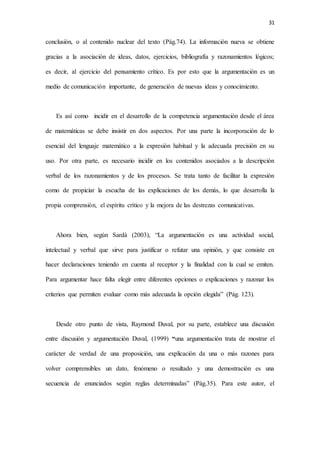 31
conclusión, o al contenido nuclear del texto (Pág.74). La información nueva se obtiene
gracias a la asociación de ideas, datos, ejercicios, bibliografía y razonamientos lógicos;
es decir, al ejercicio del pensamiento crítico. Es por esto que la argumentación es un
medio de comunicación importante, de generación de nuevas ideas y conocimiento.
Es así como incidir en el desarrollo de la competencia argumentación desde el área
de matemáticas se debe insistir en dos aspectos. Por una parte la incorporación de lo
esencial del lenguaje matemático a la expresión habitual y la adecuada precisión en su
uso. Por otra parte, es necesario incidir en los contenidos asociados a la descripción
verbal de los razonamientos y de los procesos. Se trata tanto de facilitar la expresión
como de propiciar la escucha de las explicaciones de los demás, lo que desarrolla la
propia comprensión, el espíritu crítico y la mejora de las destrezas comunicativas.
Ahora bien, según Sardà (2003), “La argumentación es una actividad social,
intelectual y verbal que sirve para justificar o refutar una opinión, y que consiste en
hacer declaraciones teniendo en cuenta al receptor y la finalidad con la cual se emiten.
Para argumentar hace falta elegir entre diferentes opciones o explicaciones y razonar los
criterios que permiten evaluar como más adecuada la opción elegida” (Pág. 123).
Desde otro punto de vista, Raymond Duval, por su parte, establece una discusión
entre discusión y argumentación Duval, (1999) “una argumentación trata de mostrar el
carácter de verdad de una proposición, una explicación da una o más razones para
volver comprensibles un dato, fenómeno o resultado y una demostración es una
secuencia de enunciados según reglas determinadas” (Pág.35). Para este autor, el
 