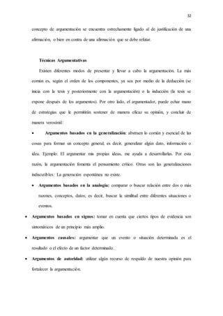 32
concepto de argumentación se encuentra estrechamente ligado al de justificación de una
afirmación, o bien en contra de una afirmación que se debe refutar.
Técnicas Argumentativas
Existen diferentes modos de presentar y llevar a cabo la argumentación. La más
común es, según el orden de los componentes, ya sea por medio de la deducción (se
inicia con la tesis y posteriormente con la argumentación) o la inducción (la tesis se
expone después de los argumentos). Por otro lado, el argumentador, puede echar mano
de estrategias que le permitirán sostener de manera eficaz su opinión, y concluir de
manera verosímil:
 Argumentos basados en la generalización: abstraen lo común y esencial de las
cosas para formar un concepto general; es decir, generalizar algún dato, información o
idea. Ejemplo: El argumentar mis propias ideas, me ayuda a desarrollarlas. Por esta
razón, la argumentación fomenta el pensamiento crítico. Otras son las generalizaciones
indiscutibles: La generación espontánea no existe.
 Argumentos basados en la analogía: comparar o buscar relación entre dos o más
razones, conceptos, datos; es decir, buscar la similitud entre diferentes situaciones o
eventos.
 Argumentos basados en signos: tomar en cuenta que ciertos tipos de evidencia son
sintomáticos de un principio más amplio.
 Argumentos causales: argumentar que un evento o situación determinada es el
resultado o el efecto de un factor determinado.
 Argumentos de autoridad: utilizar algún recurso de respaldo de nuestra opinión para
fortalecer la argumentación.
 