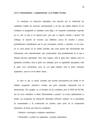 34
2.2.1.3 Razonamiento y Argumentación en el Ámbito Escolar.
La enseñanza en educación matemática está marcada por lo tradicional, los
estudiantes realizan los ejercicios mecánicamente y no hay una análisis reflexivo de los
resultados al preguntarle al estudiante como llego a la respuesta comúnmente responde
no sé, solo sé que es la repuesta pero ¿por qué es importe enseñar a pensar? Sin
embargo, la mayoría de nosotros que hablamos acerca de enseñar a pensar,
probablemente coincidiríamos que lo que necesitamos enseñar y aprender, en esa área,
no es como pensar en un sentido absoluto, sino como pensar más efectivamente más
críticamente, más coherentemente, más creativamente, más profundamente de lo que a
menudo hacemos típicamente. Para estar seguros, toda la gente hace cálculos, pero no
igualmente acertados; toda la gente usa analogías, pero no igualmente apropiadas; toda
la gente saca conclusiones, pero no con igual cuidado; toda la gente estructura
argumentos, pero no con la misma fuerza.
La idea es que se puede constatar una reciente preocupación por incluir en los
distintos programas educativos actuales una parte específica relacionada con la
demostración. Por ejemplo, en el borrador de los estándares para el 2000 del NCTM,
uno de estos estándares se llama “Razonamiento y prueba”, en el que explícitamente se
señala: Los programas de instrucción matemática deberían centrarse en el aprendizaje
de razonamientos y la construcción de pruebas como parte de la comprensión
matemática de forma que todos los estudiantes:
• Realicen e investiguen conjeturas matemáticas.
• Desarrollen y evalúen los argumentos y pruebas matemáticas.
 