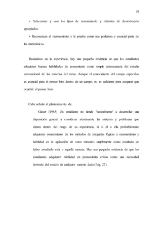 35
• Seleccionar y usar los tipos de razonamiento y métodos de demostración
apropiados.
• Reconozcan el razonamiento y la prueba como una poderosa y esencial parte de
las matemáticas.
Basándose en la experiencia, hay una pequeña evidencia de que los estudiantes
adquieren buenas habilidades de pensamiento como simple consecuencia del estudio
convencional de las materias del curso. Aunque el conocimiento del campo específico
es esencial para el pensar bien dentro de un campo, no es suficiente para asegurar que
ocurrirá el pensar bien.
Cabe señalar el planteamiento de:
Glaser (1985) Un estudiante no tiende "naturalmente" a desarrollar una
disposición general a considerar atentamente las materias y problemas que
vienen dentro del rango de su experiencia, ni si él o ella probablemente
adquieran conocimiento de los métodos de preguntas lógicas y razonamiento y
habilidad en la aplicación de estos métodos simplemente como resultado de
haber estudiado esta o aquella materia. Hay una pequeña evidencia de que los
estudiantes adquieren habilidad en pensamiento crítico como una necesidad
derivada del estudio de cualquier materia dada (Pág. 27).
 