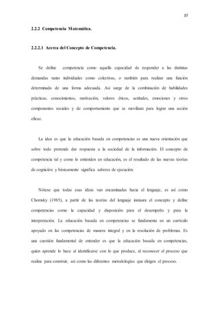 37
2.2.2 Competencia Matemática.
2.2.2.1 Acerca del Concepto de Competencia.
Se define competencia como aquella capacidad de responder a las distintas
demandas tanto individuales como colectivas, o también para realizar una función
determinada de una forma adecuada. Así surge de la combinación de habilidades
prácticas, conocimientos, motivación, valores éticos, actitudes, emociones y otros
componentes sociales y de comportamiento que se movilizan para lograr una acción
eficaz.
La idea es que la educación basada en competencias es una nueva orientación que
sobre todo pretende dar respuesta a la sociedad de la información. El concepto de
competencia tal y como lo entienden en educación, es el resultado de las nuevas teorías
de cognición y básicamente significa saberes de ejecución.
Nótese que todas esas ideas van encaminadas hacia el lenguaje, es así como
Chomsky (1985), a partir de las teorías del lenguaje instaura el concepto y define
competencias como la capacidad y disposición para el desempeño y para la
interpretación. La educación basada en competencias se fundamenta en un currículo
apoyado en las competencias de manera integral y en la resolución de problemas. Es
una cuestión fundamental de entender es que la educación basada en competencias,
quien aprende lo hace al identificarse con lo que produce, al reconocer el proceso que
realiza para construir, así como las diferentes metodologías que dirigen el proceso.
 
