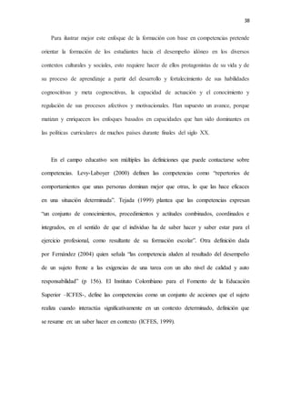 38
Para ilustrar mejor este enfoque de la formación con base en competencias pretende
orientar la formación de los estudiantes hacia el desempeño idóneo en los diversos
contextos culturales y sociales, esto requiere hacer de ellos protagonistas de su vida y de
su proceso de aprendizaje a partir del desarrollo y fortalecimiento de sus habilidades
cognoscitivas y meta cognoscitivas, la capacidad de actuación y el conocimiento y
regulación de sus procesos afectivos y motivacionales. Han supuesto un avance, porque
matizan y enriquecen los enfoques basados en capacidades que han sido dominantes en
las políticas curriculares de muchos países durante finales del siglo XX.
En el campo educativo son múltiples las definiciones que puede contactarse sobre
competencias. Levy-Laboyer (2000) definen las competencias como “repertorios de
comportamientos que unas personas dominan mejor que otras, lo que las hace eficaces
en una situación determinada”. Tejada (1999) plantea que las competencias expresan
“un conjunto de conocimientos, procedimientos y actitudes combinados, coordinados e
integrados, en el sentido de que el individuo ha de saber hacer y saber estar para el
ejercicio profesional, como resultante de su formación escolar”. Otra definición dada
por Fernández (2004) quien señala “las competencia aluden al resultado del desempeño
de un sujeto frente a las exigencias de una tarea con un alto nivel de calidad y auto
responsabilidad” (p 156). El Instituto Colombiano para el Fomento de la Educación
Superior –ICFES-, define las competencias como un conjunto de acciones que el sujeto
realiza cuando interactúa significativamente en un contexto determinado, definición que
se resume en: un saber hacer en contexto (ICFES, 1999).
 