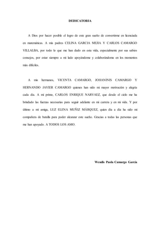 DEDICATORIA
A Dios por hacer posible el logro de este gran sueño de convertirme en licenciada
en matemáticas. A mis padres CELINA GARCIA MEJIA Y CARLOS CAMARGO
VILLALBA, por todo lo que me han dado en esta vida, especialmente por sus sabios
consejos, por estar siempre a mi lado apoyándome y colaborándome en los momentos
más difíciles.
A mis hermanos, VICENTA CAMARGO, JOHANINIS CAMARGO Y
HERNANDO JAVIER CAMARGO quienes han sido mi mayor motivación y alegría
cada día. A mi primo, CARLOS ENRIQUE NARVAEZ, que desde el cielo me ha
brindado las fuerzas necesarias para seguir adelante en mi carrera y en mi vida. Y por
último a mí amiga, LUZ ELENA MUÑIZ MÁRQUEZ, quien día a día ha sido mi
compañera de batalla para poder alcanzar este sueño. Gracias a todas las personas que
me han apoyado. A TODOS LOS AMO.
Wendis Paola Camargo García
 