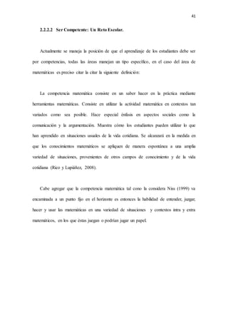41
2.2.2.2 Ser Competente: Un Reto Escolar.
Actualmente se maneja la posición de que el aprendizaje de los estudiantes debe ser
por competencias, todas las áreas manejan un tipo específico, en el caso del área de
matemáticas es preciso citar la citar la siguiente definición:
La competencia matemática consiste en un saber hacer en la práctica mediante
herramientas matemáticas. Consiste en utilizar la actividad matemática en contextos tan
variados como sea posible. Hace especial énfasis en aspectos sociales como la
comunicación y la argumentación. Muestra cómo los estudiantes pueden utilizar lo que
han aprendido en situaciones usuales de la vida cotidiana. Se alcanzará en la medida en
que los conocimientos matemáticos se apliquen de manera espontánea a una amplia
variedad de situaciones, provenientes de otros campos de conocimiento y de la vida
cotidiana (Rico y Lupiáñez, 2008).
Cabe agregar que la competencia matemática tal cono la considera Niss (1999) va
encaminada a un punto fijo en el horizonte es entonces la habilidad de entender, juzgar,
hacer y usar las matemáticas en una variedad de situaciones y contextos intra y extra
matemáticos, en los que éstas juegan o podrían jugar un papel.
 