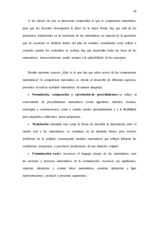 42
A los efectos de este es interesante comprender lo que es competencia matemática,
para que los docentes desempeñen la labor de la mejor forma, hay que salir de los
parámetros tradicionales en la enseñanza de las matemáticas en especial de la geometría
que en ocasiones es olvidada dentro del plan de estudios, considerada como relleno o
comodín cuando los contenidos se acaban, hay que desarrollar todas las áreas de las
matemáticas transversalmente yendo siempre a la aplicabilidad de los conceptos.
Resulta oportuno conocer ¿Qué es lo que hay que saber acerca de las competencias
matemáticas? la competencia matemática se vincula al desarrollo de diferentes aspectos,
presentes en toda la actividad matemática de manera integrada:
 Formulación, comparación y ejercitación de procedimientos: se refiere al
conocimiento de procedimientos matemáticos (como algoritmos, métodos, técnicas,
estrategias y construcciones), cómo y cuándo usarlos apropiadamente y a la flexibilidad
para adaptarlos a diferentes tareas propuestas.
 Modelación: entendida ésta como la forma de describir la interrelación entre el
mundo real y las matemáticas, se constituye en un elemento básico para resolver
problemas de la realidad, construyendo modelos matemáticos que reflejen fielmente las
condiciones propuestas, y para hacer predicciones de una situación original.
 Comunicación: implica reconocer el lenguaje propio de las matemáticas, usar
las nociones y procesos matemáticos en la comunicación, reconocer sus significados,
expresar, interpretar y evaluar ideas matemáticas, construir, interpretar y ligar
representaciones, producir y presentar argumentos.
 