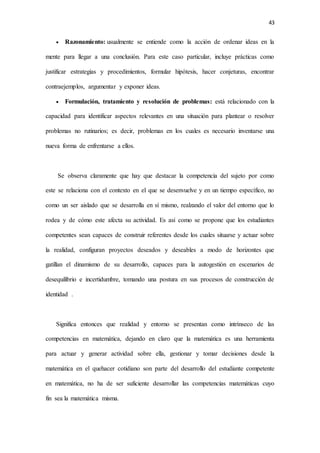 43
 Razonamiento: usualmente se entiende como la acción de ordenar ideas en la
mente para llegar a una conclusión. Para este caso particular, incluye prácticas como
justificar estrategias y procedimientos, formular hipótesis, hacer conjeturas, encontrar
contraejemplos, argumentar y exponer ideas.
 Formulación, tratamiento y resolución de problemas: está relacionado con la
capacidad para identificar aspectos relevantes en una situación para plantear o resolver
problemas no rutinarios; es decir, problemas en los cuales es necesario inventarse una
nueva forma de enfrentarse a ellos.
Se observa claramente que hay que destacar la competencia del sujeto por como
este se relaciona con el contexto en el que se desenvuelve y en un tiempo específico, no
como un ser aislado que se desarrolla en sí mismo, realzando el valor del entorno que lo
rodea y de cómo este afecta su actividad. Es así como se propone que los estudiantes
competentes sean capaces de construir referentes desde los cuales situarse y actuar sobre
la realidad, configuran proyectos deseados y deseables a modo de horizontes que
gatillan el dinamismo de su desarrollo, capaces para la autogestión en escenarios de
desequilibrio e incertidumbre, tomando una postura en sus procesos de construcción de
identidad .
Significa entonces que realidad y entorno se presentan como intrínseco de las
competencias en matemática, dejando en claro que la matemática es una herramienta
para actuar y generar actividad sobre ella, gestionar y tomar decisiones desde la
matemática en el quehacer cotidiano son parte del desarrollo del estudiante competente
en matemática, no ha de ser suficiente desarrollar las competencias matemáticas cuyo
fin sea la matemática misma.
 