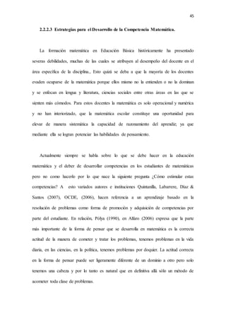 45
2.2.2.3 Estrategias para el Desarrollo de la Competencia Matemática.
La formación matemática en Educación Básica históricamente ha presentado
severas debilidades, muchas de las cuales se atribuyen al desempeño del docente en el
área específica de la disciplina., Esto quizá se deba a que la mayoría de los docentes
evaden ocuparse de la matemática porque ellos mismo no la entienden o no la dominan
y se enfocan en lengua y literatura, ciencias sociales entre otras áreas en las que se
sienten más cómodos. Para estos docentes la matemática es solo operacional y numérica
y no han interiorizado, que la matemática escolar constituye una oportunidad para
elevar de manera sistemática la capacidad de razonamiento del aprendiz; ya que
mediante ella se logran potenciar las habilidades de pensamiento.
Actualmente siempre se habla sobre lo que se debe hacer en la educación
matemática y el deber de desarrollar competencias en los estudiantes de matemáticas
pero no como hacerlo por lo que nace la siguiente pregunta ¿Cómo estimular estas
competencias? A esto variados autores e instituciones Quintanilla, Labarrere, Díaz &
Santos (2007), OCDE, (2006), hacen referencia a un aprendizaje basado en la
resolución de problemas como forma de promoción y adquisición de competencias por
parte del estudiante. En relación, Pólya (1990), en Alfaro (2006) expresa que la parte
más importante de la forma de pensar que se desarrolla en matemática es la correcta
actitud de la manera de cometer y tratar los problemas, tenemos problemas en la vida
diaria, en las ciencias, en la política, tenemos problemas por doquier. La actitud correcta
en la forma de pensar puede ser ligeramente diferente de un dominio a otro pero solo
tenemos una cabeza y por lo tanto es natural que en definitiva allá sólo un método de
acometer toda clase de problemas.
 