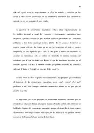 47
sólo así logrará potenciar progresivamente en ellos las aptitudes y actitudes que los
llevará a tener mejores desempeños en su competencia matemática. Las competencias
matemáticas no son un asunto de todo o nada.
El desarrollo de competencias matemáticas conlleva utilizar espontáneamente -en
los ámbitos personal y social los elementos y razonamientos matemáticos para
interpretar y producir información, para resolver problemas provenientes de situaciones
cotidianas y para tomar decisiones (Castro, 2006). En los procesos formativos se
requiere pensar diferente, los límites ya no son las tecnologías, el límite es nuestra
imaginación, es una expresión que a más de uno pone a pensar con frecuencia los
docentes en matemáticas solo se centran en desarrollar la memoria mecánica del
estudiantes por lo que no único que logran en que los estudiantes aprendan por el
momento dejando a un lado la memoria analítica que permite desarrollar los contenidos
aplicando la lógica y el sentido en cada uno de los ejercicios.
En este orden de ideas se puede citar la importancia tres preguntas que contribuyen
al desarrollo de las competencias matemáticas como ¿qué?, ¿cómo? ¿Por qué?
posibilitan la ruta para conseguir estudiantes competentes además de ser guía para el
docente en el aula.
Es importante que en los proyectos de aprendizajes matemático diseñados para el
estudiante de educación básica, el docente incluya actividades donde estén implícitas las
habilidades básicas del pensamiento matemático, porque el desarrollo de éstas ayudará
al estudiante a tener mejor dominio en la ejecución de tareas y él va aprender a tomar
conciencia de lo que debe hacer y cómo lo debe hacer.
 