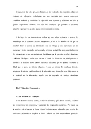 48
El desarrollo de estos procesos básicos en los contenidos de matemática ofrece un
conjunto de referencias pedagógicas que son esenciales para generar estructuras
cognitivas, estimular y desarrollar la capacidad para organizar y relacionar las ideas y
generar capacidades mentales cada vez más complejos, que permitan al estudiante
entender y explicar los eventos de su entorno matemáticamente.
A lo largo de los planteamientos hechos hay que volver a plantear el sentido del
aprendizaje en el contexto escolar. Preguntarse ¿Cuál es la finalidad de lo que se
enseña? llenar la cabeza de información que se retenga y sea reproducida en los
esquemas y textos mostrados en la escuela, o formar un individuo con capacidad propia
de razonamiento y con un conjunto de habilidades que le permitan resolver situaciones
cotidianas. Sin lugar a dudas que éste es el centro del debate de los paradigmas en el
campo de la didáctica en los últimos cien años, un debate que nos permite vislumbrar lo
difícil que es para un sistema educativo y para un sistema de enseñanza docente,
abandonar la mirada enciclopedista de la educación para desarrollar una visión atenta a
la sociedad de la información, acorde con las exigencias de resolver situaciones
problemas.
2.2.3 Triángulos Congruentes.
2.2.3.1 Génesis del Triángulo.
El ser humano necesitó contar, y creó los números; quiso hacer cálculos, y definió
las operaciones; hizo relaciones, y determinó las propiedades numéricas. Por medio de
lo anterior, más el uso de la lógica, obtuvo los instrumentos adecuados para resolver las
situaciones problemáticas surgidas a diario. Además de esos requerimientos prácticos,
 