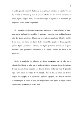 49
el hombre precisó admirar la belleza de la creación para satisfacer su espíritu. Con ese
fin, observó la naturaleza y todo lo que le rodeaba. Así fue ideando conceptos de
formas, figuras, cuerpos, líneas, los que dieron origen a la parte de la matemática que
designamos con el nombre de geometría.
En geometría, se distinguen componentes tales como el plano, el punto, la línea -
recta, curva, quebrada, la superficie, el segmento y otros de cuya combinación nacen
todas las figuras geométricas. El patio de la escuela, una cancha de fútbol, los muebles
de una casa o una tuerca son algunos de los innumerables ejemplos en donde se pueden
apreciar figuras geométricas. Entonces, una figura geométrica (también se la puede
denominar lugar geométrico) corresponde a un espacio cerrado por líneas o por
superficies.
Desde la antigüedad se utilizaron las figuras geométricas, una de ellas es el
triángulo. Por historia se sabe que el hombre primitivo a las puntas de sus herramientas
de caza les daba forma triangular. Los faraones tuvieron tumbas de forma de pirámide,
cuyas caras tenían las formas de un triángulo. Hoy en día, se aplican en diversos
campos. Por ejemplo: en la arquitectura, ingeniería, topografía, etc. Para un estudiante
el tema triángulos le servirá de base para luego conocer otras figuras de mayor cantidad
y para resolver problemas de su vida diaria.
 