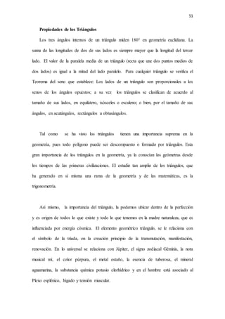 51
Propiedades de los Triángulos
Los tres ángulos internos de un triángulo miden 180° en geometría euclidiana. La
suma de las longitudes de dos de sus lados es siempre mayor que la longitud del tercer
lado. El valor de la paralela media de un triángulo (recta que une dos puntos medios de
dos lados) es igual a la mitad del lado paralelo. Para cualquier triángulo se verifica el
Teorema del seno que establece: Los lados de un triángulo son proporcionales a los
senos de los ángulos opuestos; a su vez los triángulos se clasifican de acuerdo al
tamaño de sus lados, en equilátero, isósceles o escaleno; o bien, por el tamaño de sus
ángulos, en acutángulos, rectángulos u obtusángulos.
Tal como se ha visto los triángulos tienen una importancia suprema en la
geometría, pues todo polígono puede ser descompuesto o formado por triángulos. Esta
gran importancia de los triángulos en la geometría, ya la conocían los geómetras desde
los tiempos de las primeras civilizaciones. El estudio tan amplio de los triángulos, que
ha generado en sí misma una rama de la geometría y de las matemáticas, es la
trigonometría.
Así mismo, la importancia del triángulo, la podemos ubicar dentro de la perfección
y es origen de todos lo que existe y todo lo que tenemos en la madre naturaleza, que es
influenciada por energía cósmica. El elemento geométrico triángulo, se le relaciona con
el símbolo de la triada, en la creación principio de la transmutación, manifestación,
renovación. En lo universal se relaciona con Júpiter, el signo zodiacal Géminis, la nota
musical mí, el color púrpura, el metal estaño, la esencia de tuberosa, el mineral
aguamarina, la substancia química potasio clorhídrico y en el hombre está asociado al
Plexo esplénico, hígado y tensión muscular.
 