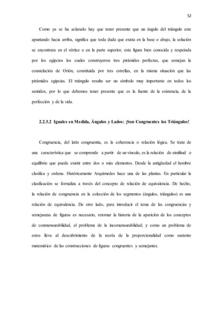52
Como ya se ha aclarado hay que tener presente que un ángulo del triángulo este
apuntando hacia arriba, significa que toda duda que exista en la base o abajo, la solución
se encontrara en el vértice o en la parte superior, esta figura bien conocida y respetada
por los egipcios los cuales construyeron tres pirámides perfectas, que semejan la
constelación de Orión, constituida por tres estrellas, en la misma situación que las
pirámides egipcias. El triángulo resulta ser un símbolo muy importante en todos los
sentidos, por lo que debemos tener presente que es la fuente de la existencia, de la
perfección y de la vida.
2.2.3.2 Iguales en Medida, Ángulos y Lados: ¡Son Congruentes los Triángulos!
Congruencia, del latín congruentia, es la coherencia o relación lógica. Se trata de
una característica que se comprende a partir de un vínculo, es la relación de similitud o
equilibrio que puede existir entre dos o más elementos. Desde la antigüedad el hombre
clasifica y ordena. Históricamente Arquímedes hace una de las plantas. En particular la
clasificación se formaliza a través del concepto de relación de equivalencia. De hecho,
la relación de congruencia en la colección de los segmentos (ángulos, triángulos) es una
relación de equivalencia. De otro lado, para introducir el tema de las congruencias y
semejanzas de figuras es necesario, retomar la historia de la aparición de los conceptos
de conmensurabilidad, el problema de la incomensurabilidad; y como un problema de
estos lleva al descubrimiento de la teoría de la proporcionalidad como sustento
matemático de las construcciones de figuras congruentes y semejantes.
 
