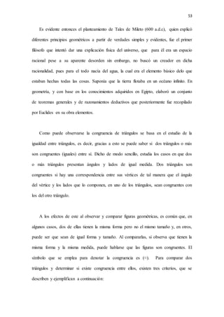 53
Es evidente entonces el planteamiento de Tales de Mileto (600 a.d.c), quien explicó
diferentes principios geométricos a partir de verdades simples y evidentes, fue el primer
filósofo que intentó dar una explicación física del universo, que para él era un espacio
racional pese a su aparente desorden sin embargo, no buscó un creador en dicha
racionalidad, pues para el todo nacía del agua, la cual era el elemento básico delo que
estaban hechas todas las cosas. Suponía que la tierra flotaba en un océano infinito. En
geometría, y con base en los conocimientos adquiridos en Egipto, elaboró un conjunto
de teoremas generales y de razonamientos deductivos que posteriormente fue recopilado
por Euclides en su obra elementos.
Como puede observarse la congruencia de triángulos se basa en el estudio de la
igualdad entre triángulos, es decir, gracias a esto se puede saber si dos triángulos o más
son congruentes (iguales) entre sí. Dicho de modo sencillo, estudia los casos en que dos
o más triángulos presentan ángulos y lados de igual medida. Dos triángulos son
congruentes si hay una correspondencia entre sus vértices de tal manera que el ángulo
del vértice y los lados que lo componen, en uno de los triángulos, sean congruentes con
los del otro triángulo.
A los efectos de este al observar y comparar figuras geométricas, es común que, en
algunos casos, dos de ellas tienen la misma forma pero no el mismo tamaño y, en otros,
puede ser que sean de igual forma y tamaño. Al compararlas, si observa que tienen la
misma forma y la misma medida, puede hablarse que las figuras son congruentes. El
símbolo que se emplea para denotar la congruencia es (≈). Para comparar dos
triángulos y determinar si existe congruencia entre ellos, existen tres criterios, que se
describen y ejemplifican a continuación:
 