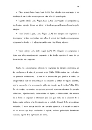 54
 Primer criterio: Lado, Lado, Lado (LLL). Dos triángulos son congruentes si los
tres lados de uno de ellos son congruentes a los lados del otro triángulo.
 Segundo criterio: Lado, Ángulo, Lado (LAL). Dos triángulos son congruentes si,
en el primer triangulo, dos de sus lados y el ángulo comprendido entre ellos del segundo
triángulo.
 Tercer criterio: Ángulo, Lado, Ángulo (ALA). Dos triángulos son congruentes si
dos ángulos y el lado comprendido entre ellos, de uno de los triángulos, son congruentes
con dos de los ángulos y el lado comprendido entre ellos del otro triángulo.
 Cuarto criterio: Lado, Lado, Ángulo (LLA). Dos triángulos son congruentes si
tienen dos lados respectivamente congruentes y los ángulos opuestos al mayor de los
lados también son congruentes.
Hechas las consideraciones anteriores la congruencia de triángulos proporciona en
los estudiantes en la clase de geometría según Villella (2001) sostiene que, en la clase
de geometría, habitualmente, “el uso de la demostración para justificar la validez de
una propiedad, suele ser confundida por los estudiantes y también por algunos docentes,
con la enunciación o la representación gráfica de ejemplos que la verifican” (Pág. 186).
En este sentido, se considera que aprender geometría no consta únicamente de aprender
definiciones, representaciones, clasificaciones de figuras y construcciones, sino también
de la forma de organizar la información para que, por medio de la utilización de la
lógica, pueda arribarse a la determinación de la verdad o falsedad de las proposiciones
analizadas. El autor sostiene también que, aprender geometría en la escuela secundaria
es un proceso que busca caracterizar el espacio, mediante propiedades formalmente
validadas, a partir de la exploración del mismo.
 