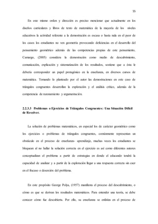 55
En este mismo orden y dirección es preciso mencionar que actualmente en los
diseños curriculares y libros de texto de matemática de la mayoría de los niveles
educativos la actividad referente a la demostración es escasa o hasta nula en el peor de
los casos los estudiantes no ven geometría provocando deficiencias en el desarrollo del
pensamiento geométrico además de las competencias propias de este pensamiento,
Camargo, (2005) considera la demostración como medio de descubrimiento,
comunicación, explicación y sistematización de los resultados, sostiene que a ésta le
debería corresponder un papel protagónico en la enseñanza, en diversos cursos de
matemática. Tomando lo planteado por el autor las demostraciones en este caso de
triángulos congruentes desarrollan la exploración y el análisis crítico, además de la
competencia de razonamiento y argumentación.
2.2.3.3 Problemas o Ejercicios de Triángulos Congruentes: Una Situación Difícil
de Resolver.
La solución de problemas matemáticos, en especial los de carácter geométrico como
los ejercicios o problemas de triángulos congruentes, comúnmente representan un
obstáculo en el proceso de enseñanza- aprendizaje, muchas veces los estudiantes se
bloquean al no hallar la solución correcta en el ejercicio es así como diferentes autores
conceptualizan el problema a partir de estrategias en donde el educando tendrá la
capacidad de analizar y a partir de la exploración llegar a una respuesta correcta sin caer
en el fracaso o deserción del problema.
En este propósito George Polya, (1957) manifiesta el proceso del descubrimiento, o
cómo es que se derivan los resultados matemáticos. Para entender una teoría, se debe
conocer cómo fue descubierta. Por ello, su enseñanza se enfatiza en el proceso de
 