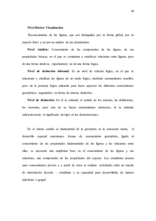 58
Nivel Básico: Visualización
Reconocimiento de las figuras, que son distinguidas por su forma global, por su
aspecto físico y no por un análisis de sus propiedades.
Nivel Análisis: Conocimiento de las componentes de las figuras, de sus
propiedades básicas, en el que se comienzan a establecer relaciones entre figuras, pero
de una forma intuitiva, experimental, no de una forma lógica.
Nivel de deducción informal: Es un nivel de relación lógica, en el que se
relacionan y clasifican las figuras de un modo lógico, mediante razonamientos sencillos,
pero sin la potencia lógica suficiente para hacer aparecer los diferentes conocimientos
geométricos organizados en forma de sistema deductivo.
Nivel de deducción: En él se entiende el sentido de los axiomas, las definiciones,
los teoremas, pero aún no se hacen razonamientos abstractos, ni se entiende
suficientemente el significado de rigor en las demostraciones.
En el mismo sentido es fundamental de la geometría en la educación media, el
desarrollo espacial espontaneo, formas de razonamiento geométrica, ligado al
conocimiento de las propiedades fundamentales de las figuras y las relaciones entre
ellas; es necesario una amplísima base en el conocimiento de las figuras y sus
relaciones, una comprensión de las propiedades del espacio. Los estudiantes poseen
unos conocimientos previos y a partir de estos se realizan actividades entre un vínculo
de interrelación docente – estudiante y su capacidad para desarrollarlas de manera
individual o grupal.
 