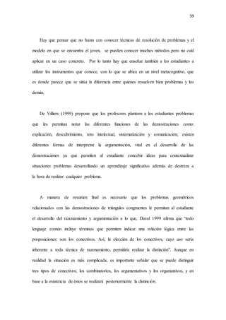 59
Hay que pensar que no basta con conocer técnicas de resolución de problemas y el
modelo en que se encuentra el joven, se pueden conocer muchos métodos pero no cuál
aplicar en un caso concreto. Por lo tanto hay que enseñar también a los estudiantes a
utilizar los instrumentos que conoce, con lo que se ubica en un nivel metacognitivo, que
es donde parece que se sitúa la diferencia entre quienes resuelven bien problemas y los
demás.
De Villiers (1999) propone que los profesores planteen a los estudiantes problemas
que les permitan notar las diferentes funciones de las demostraciones como:
explicación, descubrimiento, reto intelectual, sistematización y comunicación; existen
diferentes formas de interpretar la argumentación, vital en el desarrollo de las
demostraciones ya que permiten al estudiante concebir ideas para contextualizar
situaciones problemas desarrollando un aprendizaje significativo además de destreza a
la hora de realizar cualquier problema.
A manera de resumen final es necesario que los problemas geométricos
relacionados con las demostraciones de triángulos congruentes le permitan al estudiante
el desarrollo del razonamiento y argumentación a lo que, Duval 1999 afirma que “todo
lenguaje común incluye términos que permiten indicar una relación lógica entre las
proposiciones: son los conectivos. Así, la elección de los conectivos, cuyo uso sería
inherente a toda técnica de razonamiento, permitiría realizar la distinción”. Aunque en
realidad la situación es más complicada, es importante señalar que se puede distinguir
tres tipos de conectivos; los combinatorios, los argumentativos y los organizativos, y en
base a la existencia de éstos se realizará posteriormente la distinción.
 