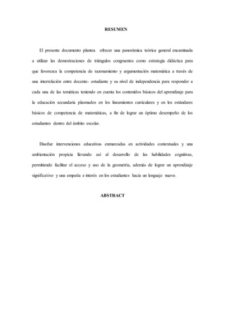 RESUMEN
El presente documento plantea ofrecer una panorámica teórica general encaminada
a utilizar las demostraciones de triángulos congruentes como estrategia didáctica para
que favorezca la competencia de razonamiento y argumentación matemática a través de
una interrelación entre docente- estudiante y su nivel de independencia para responder a
cada una de las temáticas teniendo en cuenta los contenidos básicos del aprendizaje para
la educación secundaria plasmados en los lineamientos curriculares y en los estándares
básicos de competencia de matemáticas, a fin de lograr un óptimo desempeño de los
estudiantes dentro del ámbito escolar.
Diseñar intervenciones educativas enmarcadas en actividades contextuales y una
ambientación propicia llevando así al desarrollo de las habilidades cognitivas,
permitiendo facilitar el acceso y uso de la geometría, además de lograr un aprendizaje
significativo y una empatía e interés en los estudiantes hacia un lenguaje nuevo.
ABSTRACT
 