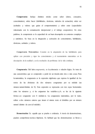 61
Competencia: Incluye distintos niveles como saber (datos, conceptos,
conocimientos), saber hacer (habilidades, destrezas, métodos de actuación), saber ser
(actitudes y valores que guían el comportamiento) y saber estar (capacidades
relacionada con la comunicación interpersonal y el trabajo cooperativo). En otras
palabras, la competencia es la capacidad de un buen desempeño en contextos complejos
y auténticos. Se basa en la integración y activación de conocimientos, habilidades,
destrezas, actitudes y valores.
Competencia Matemática: Consiste en la adquisición de las habilidades para
aplicar con precisión y rigor los conocimientos y el razonamiento matemático en la
descripción de la realidad y en la resolución de problemas de la vida cotidiana.
Congruencia: Del latín congruentia, es la coherencia o relación lógica. Se trata de
una característica que se comprende a partir de un vínculo entre dos o más cosas. Para
la matemática, la congruencia es la expresión algebraica que expresa la igualdad de los
restos de las divisiones de dos números congruentes por su módulo (un
número natural distinto de 0). Esta expresión se representa con tres rayas horizontales
entre los números y, si les asignamos las variables a y b, se lee de la siguiente
forma: a es congruente con b módulo m. La congruencia matemática, por lo tanto,
refiere a dos números enteros que tienen el mismo resto al dividirlos por un número
natural distinto de cero (el módulo).
Demostración: Es aquello que se prueba o evidencia. A través de demostraciones,
pueden comprobarse teorías o hipótesis. Es habitual que las demostraciones se lleven a
 