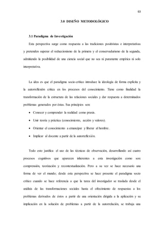 63
3.0 DISEÑO METODOLÓGICO
3.1 Paradigma de Investigación
Esta perspectiva surge como respuesta a las tradiciones positivistas e interpretativas
y pretenden superar el reduccionismo de la primera y el conservadurismo de la segunda,
admitiendo la posibilidad de una ciencia social que no sea ni puramente empírica ni solo
interpretativa.
La idea es que el paradigma socio-crítico introduce la ideología de forma explícita y
la autorreflexión critica en los procesos del conocimiento. Tiene como finalidad la
transformación de la estructura de las relaciones sociales y dar respuesta a determinados
problemas generados por éstas. Sus principios son:
 Conocer y comprender la realidad como praxis.
 Unir teoría y práctica (conocimiento, acción y valores).
 Orientar el conocimiento a emancipar y liberar al hombre.
 Implicar al docente a partir de la autorreflexión.
Todo esto justifica el uso de las técnicas de observación, desarrollando así cuatro
procesos cognitivos que aparecen inherentes a esta investigación como son:
comprensión, teorización y recontextualización. Pero a su vez se hace necesario una
forma de ver el mundo; desde esta perspectiva se hace presente el paradigma socio
crítico cuando se hace referencia a que la tarea del investigador se traslada desde el
análisis de las transformaciones sociales hasta el ofrecimiento de respuestas a los
problemas derivados de éstos a partir de una orientación dirigida a la aplicación y su
implicación en la solución de problemas a partir de la autorrelación, se trabaja una
 
