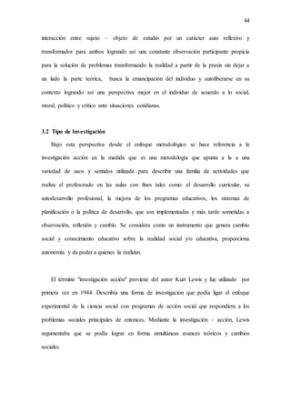 64
interacción entre sujeto – objeto de estudio por un carácter auto reflexivo y
transformador para ambos logrando así una constante observación participante propicia
para la solución de problemas transformando la realidad a partir de la praxis sin dejar a
un lado la parte teórica, busca la emancipación del individuo y autoliberarse en su
contexto logrando así una perspectiva mejor en el individuo de acuerdo a lo social,
moral, político y crítico ante situaciones cotidianas.
3.2 Tipo de Investigación
Bajo esta perspectiva desde el enfoque metodológico se hace referencia a la
investigación acción en la medida que es una metodología que apunta a la a una
variedad de usos y sentidos utilizada para describir una familia de actividades que
realiza el profesorado en las aulas con fines tales como: el desarrollo curricular, su
autodesarrollo profesional, la mejora de los programas educativos, los sistemas de
planificación o la política de desarrollo, que son implementadas y más tarde sometidas a
observación, reflexión y cambio. Se considera como un instrumento que genera cambio
social y conocimiento educativo sobre la realidad social y/o educativa, proporciona
autonomía y da poder a quienes la realizan.
El término "investigación acción" proviene del autor Kurt Lewis y fue utilizado por
primera vez en 1944. Describía una forma de investigación que podía ligar el enfoque
experimental de la ciencia social con programas de acción social que respondiera a los
problemas sociales principales de entonces. Mediante la investigación – acción, Lewis
argumentaba que se podía lograr en forma simultáneas avances teóricos y cambios
sociales.
 