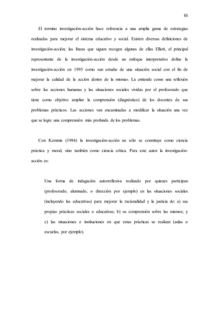 65
El termino investigación-acción hace referencia a una amplia gama de estrategias
realizadas para mejorar el sistema educativo y social. Existen diversas definiciones de
investigación-acción; las líneas que siguen recogen algunas de ellas Elliott, el principal
representante de la investigación-acción desde un enfoque interpretativo define la
investigación-acción en 1993 como «un estudio de una situación social con el fin de
mejorar la calidad de la acción dentro de la misma». La entiende como una reflexión
sobre las acciones humanas y las situaciones sociales vividas por el profesorado que
tiene como objetivo ampliar la comprensión (diagnóstico) de los docentes de sus
problemas prácticos. Las acciones van encaminadas a modificar la situación una vez
que se logre una comprensión más profunda de los problemas.
Con Kemmis (1984) la investigación-acción no sólo se constituye como ciencia
práctica y moral, sino también como ciencia crítica. Para este autor la investigación-
acción es:
Una forma de indagación autorreflexiva realizado por quienes participan
(profesorado, alumnado, o dirección por ejemplo) en las situaciones sociales
(incluyendo las educativas) para mejorar la racionalidad y la justicia de: a) sus
propias prácticas sociales o educativas; b) su comprensión sobre las mismos; y
c) las situaciones e instituciones en que estas prácticas se realizan (aulas o
escuelas, por ejemplo).
 