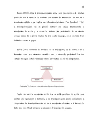 66
Lomax (1990) define la investigación-acción como «una intervención en la práctica
profesional con la intención de ocasionar una mejora». La intervención se basa en la
investigación debido a que implica una indagación disciplinada. Para Bartolomé (1986)
la investigación-acción «es un proceso reflexivo que vincula dinámicamente la
investigación, la acción y la formación, realizada por profesionales de las ciencias
sociales, acerca de su propia práctica. Se lleva a cabo en equipo, con o sin ayuda de un
facilitador externo al grupo».
Lewin (1946) contempla la necesidad de la investigación, de la acción y de la
formación como tres elementos esenciales para el desarrollo profesional Los tres
vértices del ángulo deben permanecer unidos en beneficio de sus tres componentes.
Esquema nº 1 Elementos esenciales para el desarrollo profesional.
Según este autor la investigación acción tiene un doble propósito, de acción para
cambiar una organización o institución, y de investigación para generar conocimiento y
comprensión. La investigación-acción no es ni investigación ni acción, ni la intersección
de las dos, sino el bucle recursivo y retroactivo de investigación y acción.
 