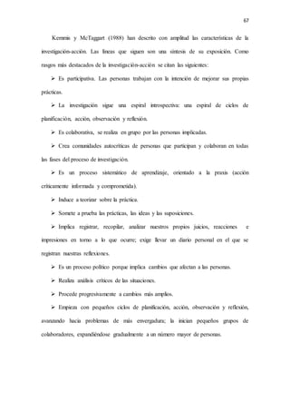 67
Kemmis y McTaggart (1988) han descrito con amplitud las características de la
investigación-acción. Las líneas que siguen son una síntesis de su exposición. Como
rasgos más destacados de la investigación-acción se citan las siguientes:
 Es participativa. Las personas trabajan con la intención de mejorar sus propias
prácticas.
 La investigación sigue una espiral introspectiva: una espiral de ciclos de
planificación, acción, observación y reflexión.
 Es colaborativa, se realiza en grupo por las personas implicadas.
 Crea comunidades autocríticas de personas que participan y colaboran en todas
las fases del proceso de investigación.
 Es un proceso sistemático de aprendizaje, orientado a la praxis (acción
críticamente informada y comprometida).
 Induce a teorizar sobre la práctica.
 Somete a prueba las prácticas, las ideas y las suposiciones.
 Implica registrar, recopilar, analizar nuestros propios juicios, reacciones e
impresiones en torno a lo que ocurre; exige llevar un diario personal en el que se
registran nuestras reflexiones.
 Es un proceso político porque implica cambios que afectan a las personas.
 Realiza análisis críticos de las situaciones.
 Procede progresivamente a cambios más amplios.
 Empieza con pequeños ciclos de planificación, acción, observación y reflexión,
avanzando hacia problemas de más envergadura; la inician pequeños grupos de
colaboradores, expandiéndose gradualmente a un número mayor de personas.
 