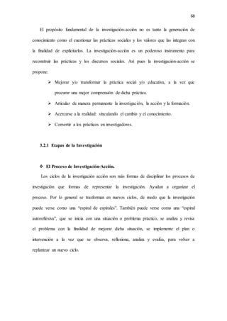 68
El propósito fundamental de la investigación-acción no es tanto la generación de
conocimiento como el cuestionar las prácticas sociales y los valores que las integran con
la finalidad de explicitarlos. La investigación-acción es un poderoso instrumento para
reconstruir las prácticas y los discursos sociales. Así pues la investigación-acción se
propone:
 Mejorar y/o transformar la práctica social y/o educativa, a la vez que
procurar una mejor comprensión de dicha práctica.
 Articular de manera permanente la investigación, la acción y la formación.
 Acercarse a la realidad: vinculando el cambio y el conocimiento.
 Convertir a los prácticos en investigadores.
3.2.1 Etapas de la Investigación
 El Proceso de Investigación-Acción.
Los ciclos de la investigación acción son más formas de disciplinar los procesos de
investigación que formas de representar la investigación. Ayudan a organizar el
proceso. Por lo general se trasforman en nuevos ciclos, de modo que la investigación
puede verse como una “espiral de espirales”. También puede verse como una “espiral
autoreflexiva”, que se inicia con una situación o problema práctico, se analiza y revisa
el problema con la finalidad de mejorar dicha situación, se implemente el plan o
intervención a la vez que se observa, reflexiona, analiza y evalúa, para volver a
replantear un nuevo ciclo.
 