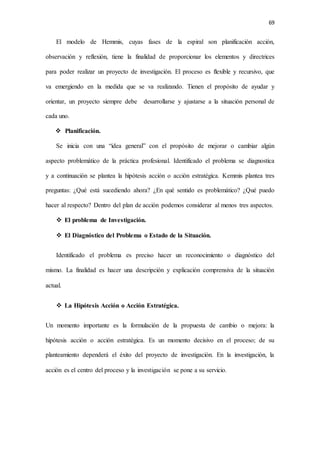 69
El modelo de Hemmis, cuyas fases de la espiral son planificación acción,
observación y reflexión, tiene la finalidad de proporcionar los elementos y directrices
para poder realizar un proyecto de investigación. El proceso es flexible y recursivo, que
va emergiendo en la medida que se va realizando. Tienen el propósito de ayudar y
orientar, un proyecto siempre debe desarrollarse y ajustarse a la situación personal de
cada uno.
 Planificación.
Se inicia con una “idea general” con el propósito de mejorar o cambiar algún
aspecto problemático de la práctica profesional. Identificado el problema se diagnostica
y a continuación se plantea la hipótesis acción o acción estratégica. Kemmis plantea tres
preguntas: ¿Qué está sucediendo ahora? ¿En qué sentido es problemático? ¿Qué puedo
hacer al respecto? Dentro del plan de acción podemos considerar al menos tres aspectos.
 El problema de Investigación.
 El Diagnóstico del Problema o Estado de la Situación.
Identificado el problema es preciso hacer un reconocimiento o diagnóstico del
mismo. La finalidad es hacer una descripción y explicación comprensiva de la situación
actual.
 La Hipótesis Acción o Acción Estratégica.
Un momento importante es la formulación de la propuesta de cambio o mejora: la
hipótesis acción o acción estratégica. Es un momento decisivo en el proceso; de su
planteamiento dependerá el éxito del proyecto de investigación. En la investigación, la
acción es el centro del proceso y la investigación se pone a su servicio.
 