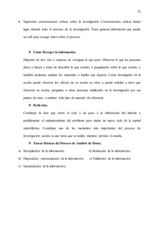 71
 Supervisar conversaciones críticas sobre la investigación: Conversaciones críticas tienen
lugar durante todo el proceso de la investigación. Éstas generan información que puede
ser útil para recoger datos sobre el proceso.
 Cómo Recoger la Información.
Disponer de tres vías o maneras de averiguar lo que pasó. Observar lo que las personas
dicen o hacen y tratar de descubrir lo que ocurrió, o preguntarles sobre lo que ocurrió, o
también podemos analizar los materiales o huellas que dejaron. Como investigador en la
acción puede observar los efectos de su acción en otros y puede solicitar a otros que
observen su acción, preguntar a otras personas implicadas en la investigación por sus
puntos de vista, o analizar todo tipo de material de referencia.
 Reflexión.
Constituye la fase que cierra el ciclo y da paso a la elaboración del informe y
posiblemente el replanteamiento del problema para iniciar un nuevo ciclo de la espiral
autoreflexiva. Constituye uno de los momentos más importantes del proceso de
investigación acción es una tarea que se realiza mientras persiste el estudio.
 Tareas Básicas del Proceso de Análisis de Datos.
a) Recopilación de la información. d) Reducción de la información.
b) Disposición, representación de la información. e) Validación de la información.
c) Interpretación de la información.
 