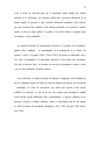 73
como en forma de entrevista para que el encuestador pueda entablar una relación
personal con el encuestado. Las encuestas ayudan más a recolectar información de un
número grande de personas y para recolectar información cuantitativa como números
que para recolectar data cualitativa, como historias personales. Las encuestas te pueden
ayudar a la hora de exigir cambios a la política y los medios tienden a responder mejor
con números y data cuantificable.
Se asignarán entrevistas no estructuradas al docente y a un grupo de 10 estudiantes,
quienes deben manifestar su consentimiento en la participación de la misma. De
acuerdo a Goetz y Lecompte (1988) y Parra (1995), son formas de intercambio cara a
cara entre el investigador y el entrevistado haciendo la tarea mucho más espontánea.
Para ello es necesario hacer un bosquejo con una serie de preguntas de manera escrita
y sin un orden establecido de manera rigurosa.
Estas entrevistas se realizaran después de aplicado el diagnostico con la finalidad de
que los estudiantes formen un criterio de todos los aspectos del proceso de la enseñanza
– aprendizaje, así como las perspectivas que tienen para mejorar. Como técnica
cualitativa, la entrevista es una de las vías más comunes para investigar la realidad
social. Permite recoger información sobre acontecimientos y aspectos subjetivos de las
personas: creencias y actitudes, opiniones, valores o conocimiento, que de otra manera
no estaría al alcance del investigador (Rodríguez y otros, 1999; Acevedo, 1988; Arnal y
otros 1995).
 