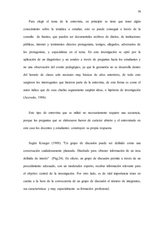 74
Para elegir el tema de la entrevista, en principio se tiene que tener algún
conocimiento sobre la temática a estudiar, esto se puede conseguir a través de la
consulta de fuentes, que pueden ser documentales archivos de diarios, de instituciones
públicas, internet y testimonios directos protagonista, testigos, allegados, adversarios de
los protagonista, y especialistas en el tema. En esta investigación se optó por la
aplicación de un diagnóstico y un sondeo a través de preguntas hacia los estudiantes y
no una observación del evento pedagógico, ya que la geometría no se desarrolla dentro
del horario de clases solo nociones muy básicas de años anteriores, de todo esto
surgieron los interrogantes que hicieron parte de la entrevista, de esta forma es como el
autor indica que de esas charlas seguramente surgirán ideas, o hipótesis de investigación
(Acevedo, 1988).
Este tipo de entrevista que se utilizó no necesariamente requiere una secuencia,
porque las preguntas que se elaboraron fueron de carácter abierto y el entrevistado en
este caso los docentes y estudiantes construyen su propia respuesta.
Según Krueger (1988): "Un grupo de discusión puede ser definido como una
conversación cuidadosamente planeada. Diseñada para obtener información de un área
definida de interés" (Pág.24). En efecto, un grupo de discusión permite a través de un
procedimiento adecuado, con un moderador experto, recabar información relevante para
el objetivo central de la investigación. Por otro lado, es de vital importancia tener en
cuenta a la hora de la convocatoria de un grupo de discusión el número de integrantes,
sus características y muy especialmente su formación profesional.
 