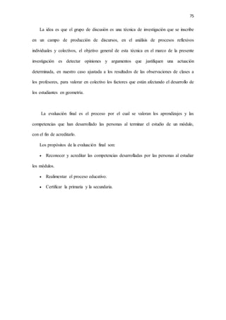 75
La idea es que el grupo de discusión es una técnica de investigación que se inscribe
en un campo de producción de discursos, en el análisis de procesos reflexivos
individuales y colectivos, el objetivo general de esta técnica en el marco de la presente
investigación es detectar opiniones y argumentos que justifiquen una actuación
determinada, en nuestro caso ajustada a los resultados de las observaciones de clases a
los profesores, para valorar en colectivo los factores que están afectando el desarrollo de
los estudiantes en geometría.
La evaluación final es el proceso por el cual se valoran los aprendizajes y las
competencias que han desarrollado las personas al terminar el estudio de un módulo,
con el fin de acreditarlo.
Los propósitos de la evaluación final son:
 Reconocer y acreditar las competencias desarrolladas por las personas al estudiar
los módulos.
 Realimentar el proceso educativo.
 Certificar la primaria y la secundaria.
 