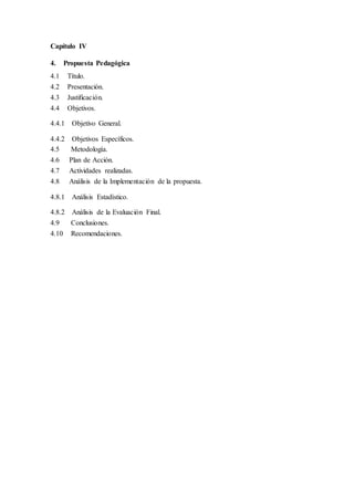 Capítulo IV
4. Propuesta Pedagógica
4.1 Título.
4.2 Presentación.
4.3 Justificación.
4.4 Objetivos.
4.4.1 Objetivo General.
4.4.2 Objetivos Específicos.
4.5 Metodología.
4.6 Plan de Acción.
4.7 Actividades realizadas.
4.8 Análisis de la Implementación de la propuesta.
4.8.1 Análisis Estadístico.
4.8.2 Análisis de la Evaluación Final.
4.9 Conclusiones.
4.10 Recomendaciones.
 