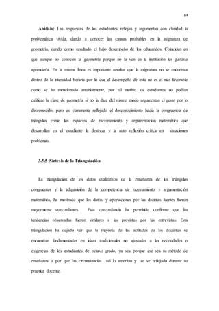 84
Análisis: Las respuestas de los estudiantes reflejan y argumentan con claridad la
problemática vivida, dando a conocer las causas probables en la asignatura de
geometría, dando como resultado el bajo desempeño de los educandos. Coinciden en
que aunque no conocen la geometría porque no la ven en la institución les gustaría
aprenderla. En la misma línea es importante resaltar que la asignatura no se encuentra
dentro de la intensidad horaria por lo que el desempeño de esta no es el más favorable
como se ha mencionado anteriormente, por tal motivo los estudiantes no podían
calificar la clase de geometría si no la dan, del mismo modo argumentan el gusto por lo
desconocido, pero es claramente reflejado el desconocimiento hacia la congruencia de
triángulos como los espacios de racionamiento y argumentación matemática que
desarrollan en el estudiante la destreza y la auto reflexión crítica en situaciones
problemas.
3.5.5 Síntesis de la Triangulación
La triangulación de los datos cualitativos de la enseñanza de los triángulos
congruentes y la adquisición de la competencia de razonamiento y argumentación
matemática, ha mostrado que los datos, y aportaciones por las distintas fuentes fueron
mayormente concordantes. Esta concordancia ha permitido confirmar que las
tendencias observadas fueron similares a las provistas por las entrevistas. Esta
triangulación ha dejado ver que la mayoría de las actitudes de los docentes se
encuentran fundamentadas en ideas tradicionales no ajustadas a las necesidades o
exigencias de los estudiantes de octavo grado, ya sea porque ese sea su método de
enseñanza o por que las circunstancias así lo ameritan y se ve reflejado durante su
práctica docente.
 