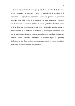 86
Con la implementación de estrategias y actividades concretas de fenómenos y
cuerpos geométricos se mantendrá activa el desarrollo de la competencia de
razonamiento y argumentación matemática, además de potenciar el pensamiento
geométrico, solo faltaría motivación y desempeño por parte del docente y estudiantes
para la realización de actividades prácticas en el aula, ajustándolas al contexto, con el
fin de no limitarse a los pocos recursos que ofrece la institución educativa, ya que en
muchas ocasiones no se cuenta con lo más básico o necesario para su realización y que
esto no sea obstáculo sino que se presenten alternativas como actividades concretas con
materiales sencillos cotidianos; permitiéndole al estudiante lograr un aprendizaje
significativo, de igual forma sentirse competentes desarrollando su propio conocimiento
facilitándole el desarrollo de situaciones problemas.
 